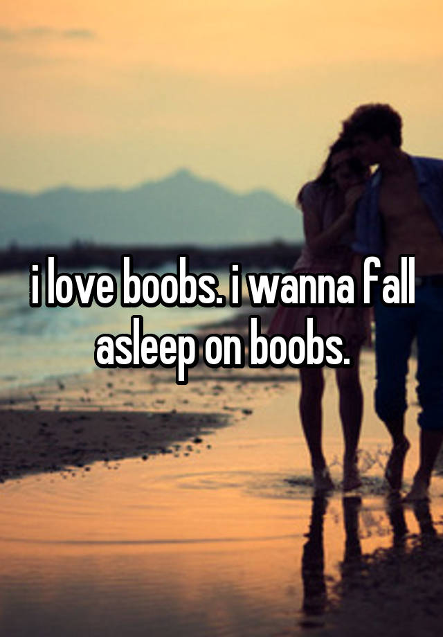 i love boobs. i wanna fall asleep on boobs.