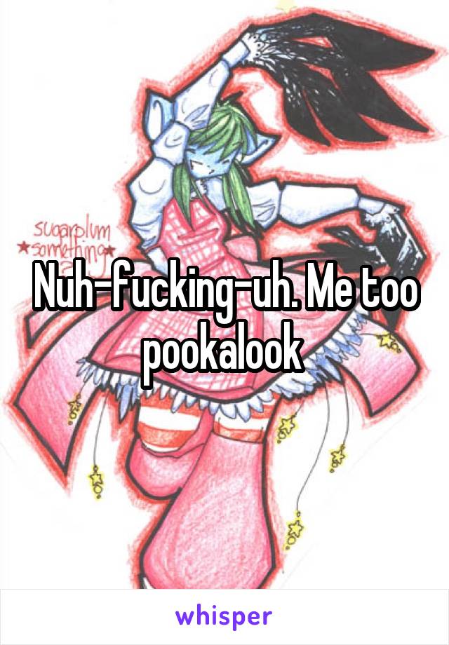 Nuh-fucking-uh. Me too pookalook 