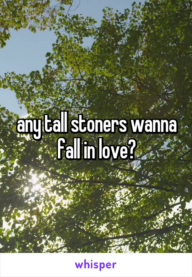 any tall stoners wanna fall in love?