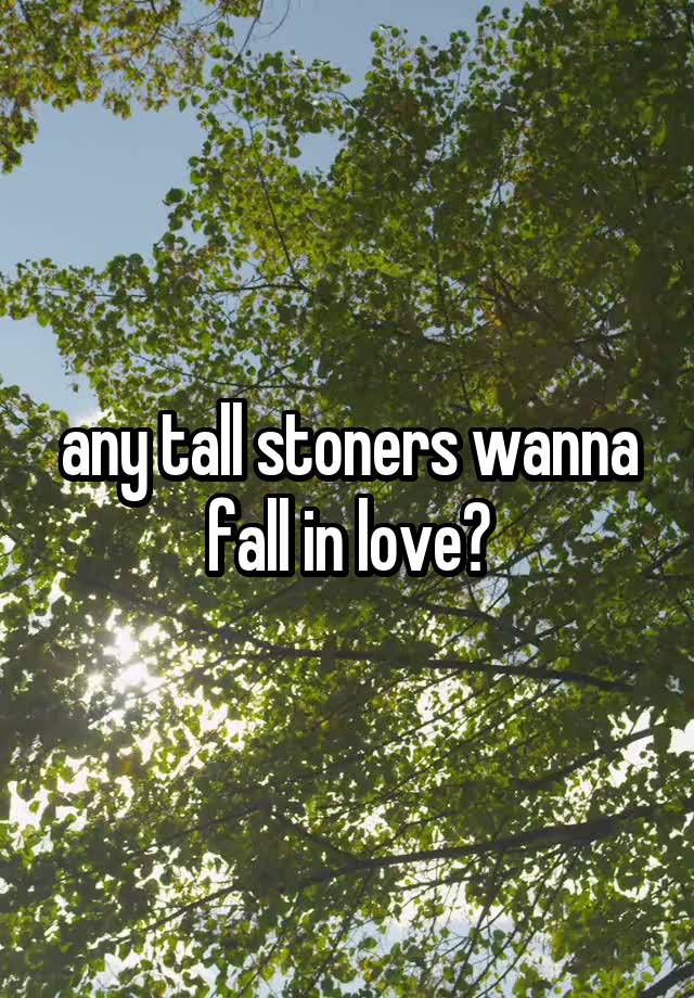 any tall stoners wanna fall in love?