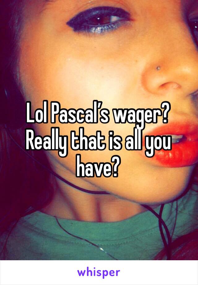 Lol Pascal’s wager? Really that is all you have? 