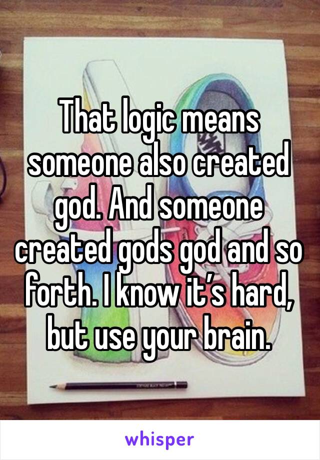 That logic means someone also created god. And someone created gods god and so forth. I know it’s hard, but use your brain.