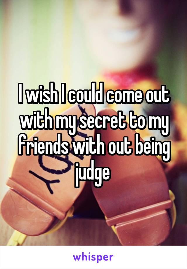 I wish I could come out with my secret to my friends with out being judge 