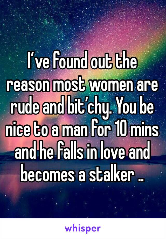 I’ve found out the reason most women are rude and bit’chy. You be nice to a man for 10 mins and he falls in love and becomes a stalker ..