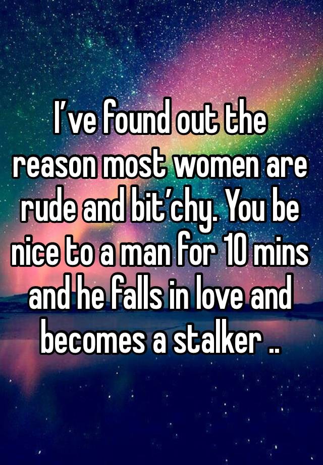 I’ve found out the reason most women are rude and bit’chy. You be nice to a man for 10 mins and he falls in love and becomes a stalker ..