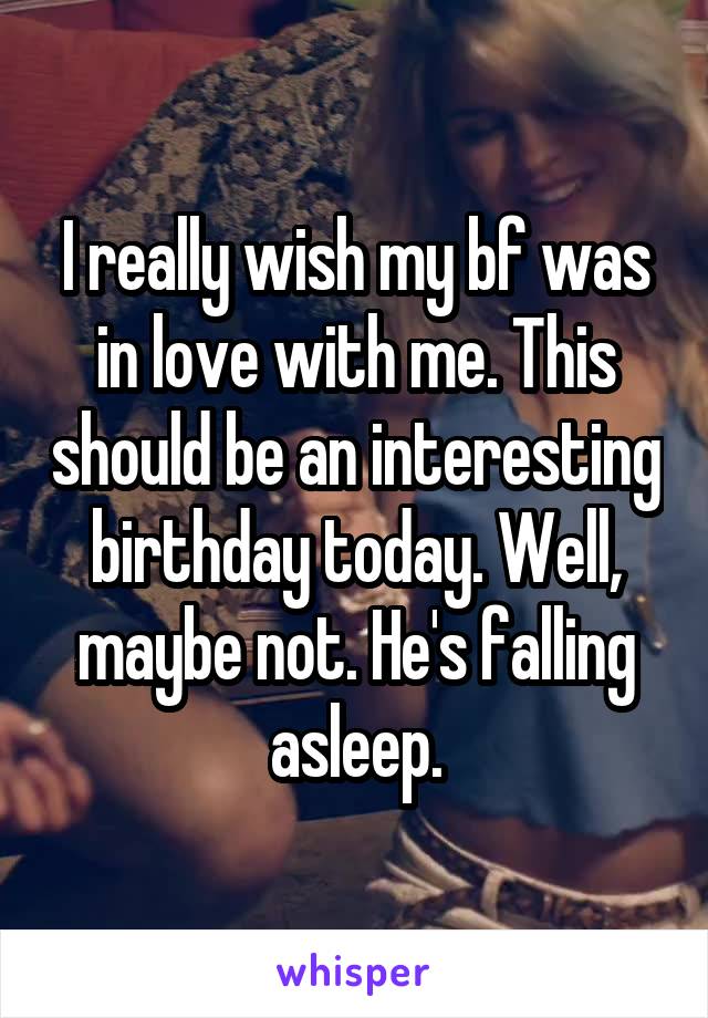 I really wish my bf was in love with me. This should be an interesting birthday today. Well, maybe not. He's falling asleep.