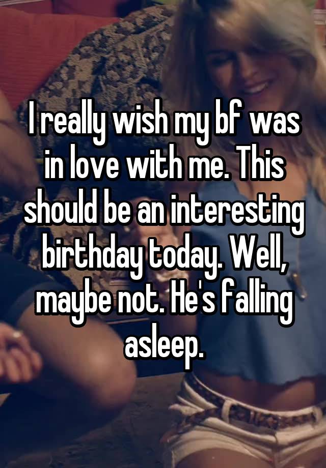 I really wish my bf was in love with me. This should be an interesting birthday today. Well, maybe not. He's falling asleep.