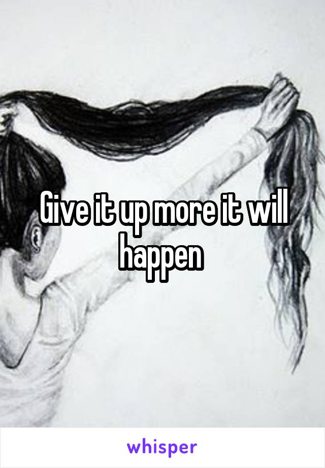 Give it up more it will happen 