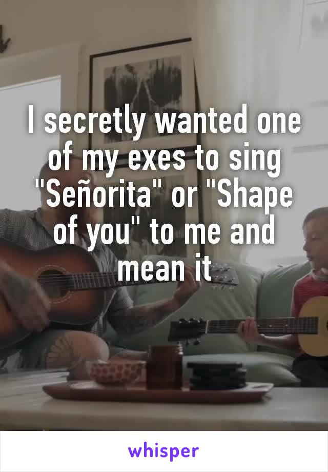 I secretly wanted one of my exes to sing  "Señorita" or "Shape of you" to me and mean it