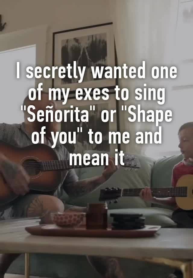 I secretly wanted one of my exes to sing  "Señorita" or "Shape of you" to me and mean it