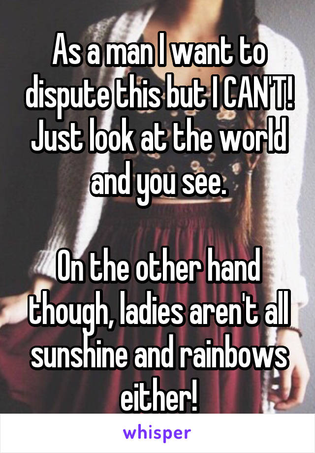 As a man I want to dispute this but I CAN'T! Just look at the world and you see.

On the other hand though, ladies aren't all sunshine and rainbows either!