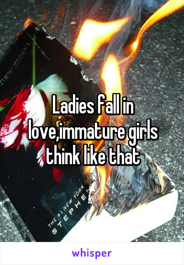 Ladies fall in love,immature girls think like that