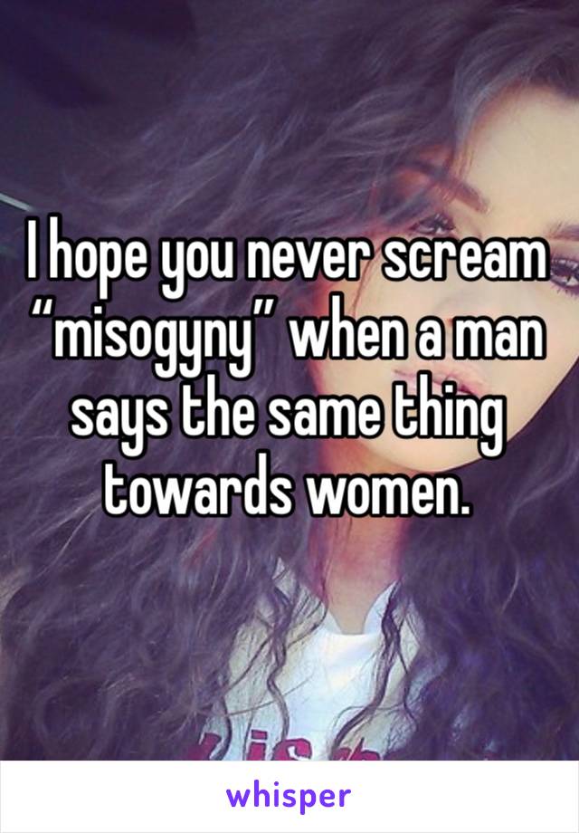 I hope you never scream “misogyny” when a man says the same thing towards women.
