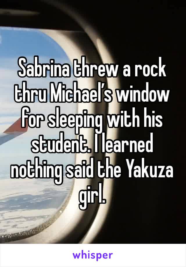 Sabrina threw a rock thru Michael’s window for sleeping with his student. I learned nothing said the Yakuza girl. 