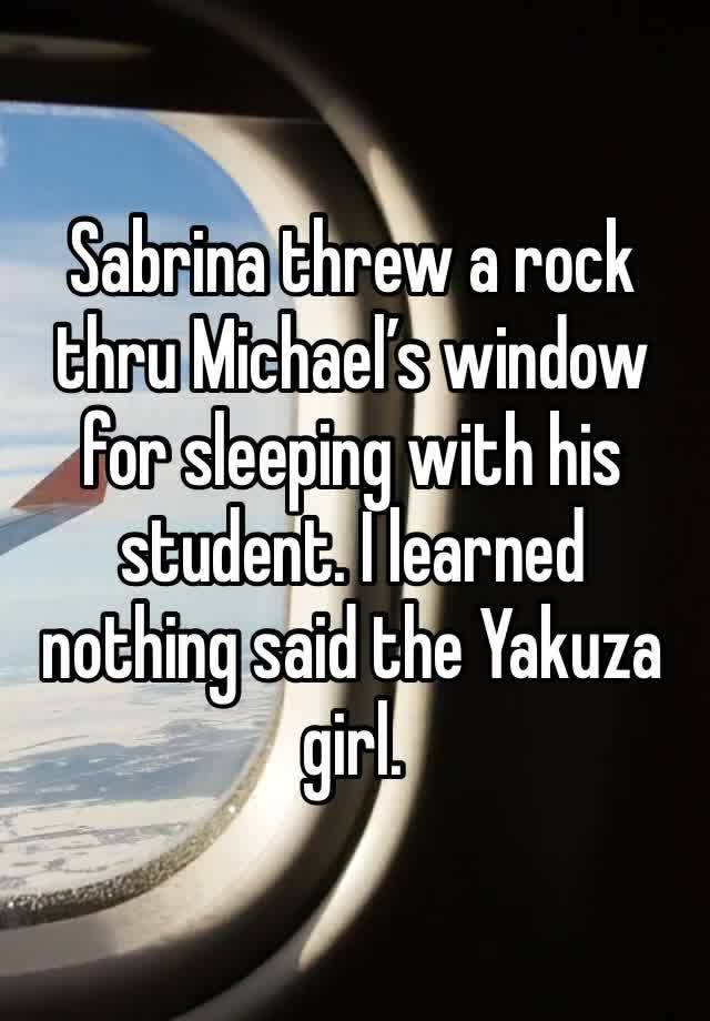 Sabrina threw a rock thru Michael’s window for sleeping with his student. I learned nothing said the Yakuza girl. 