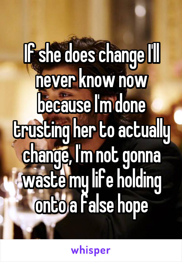 If she does change I'll never know now because I'm done trusting her to actually change, I'm not gonna waste my life holding onto a false hope