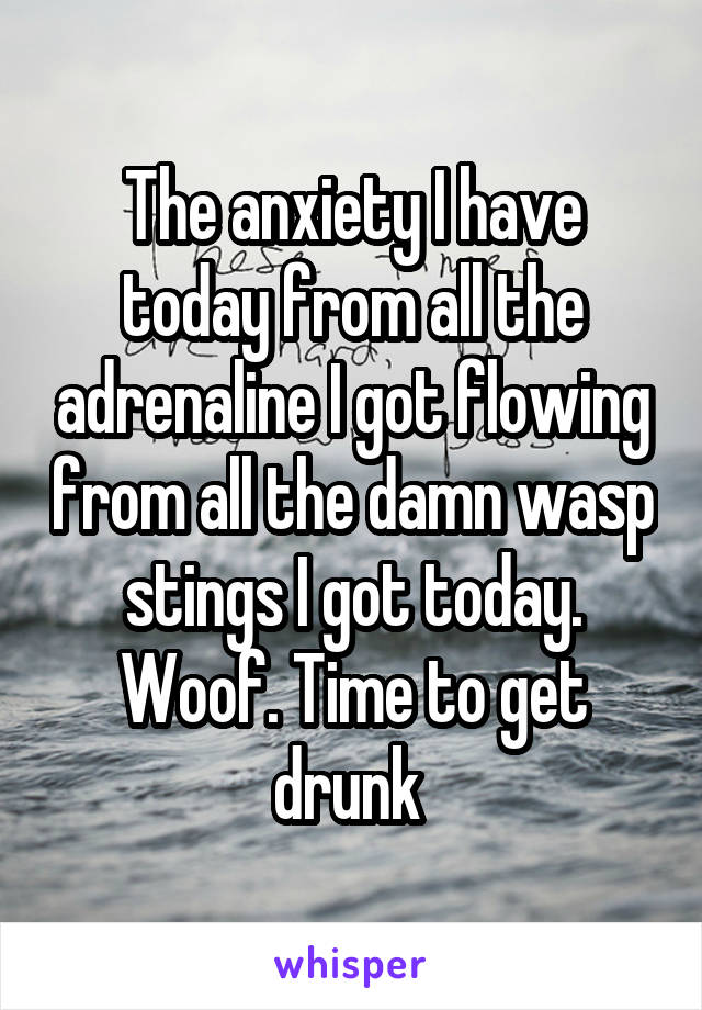 The anxiety I have today from all the adrenaline I got flowing from all the damn wasp stings I got today. Woof. Time to get drunk 