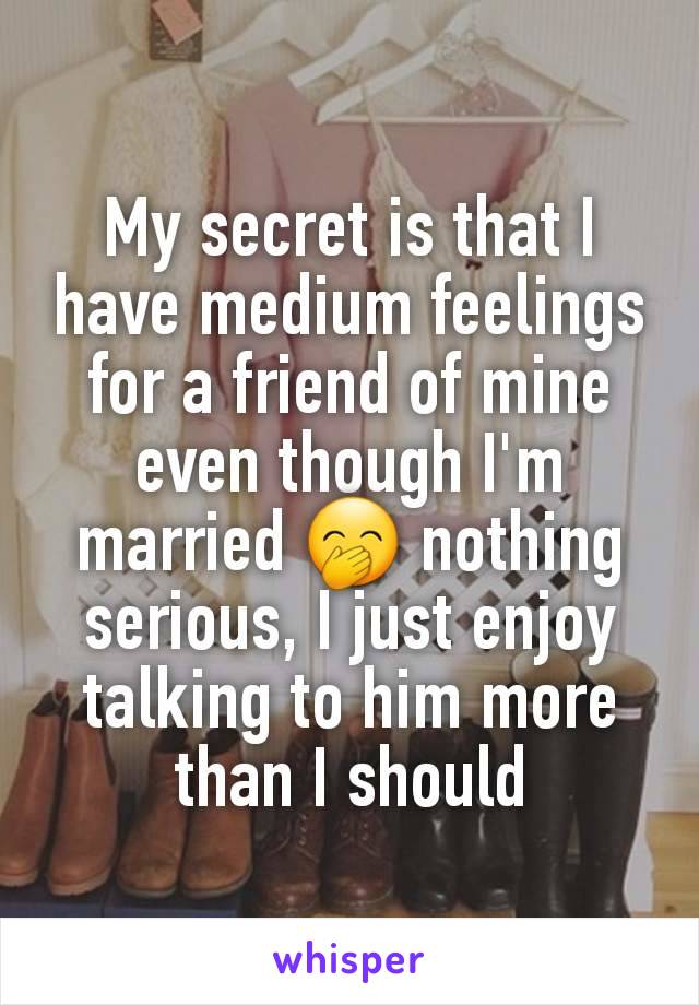 My secret is that I have medium feelings for a friend of mine even though I'm married 🤭 nothing serious, I just enjoy talking to him more than I should