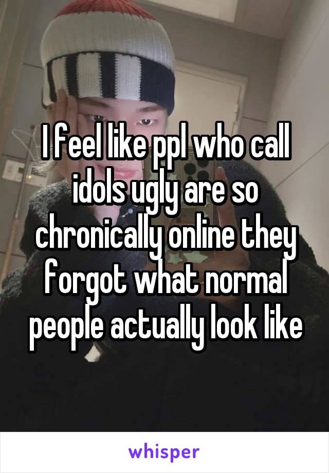 I feel like ppl who call idols ugly are so chronically online they forgot what normal people actually look like