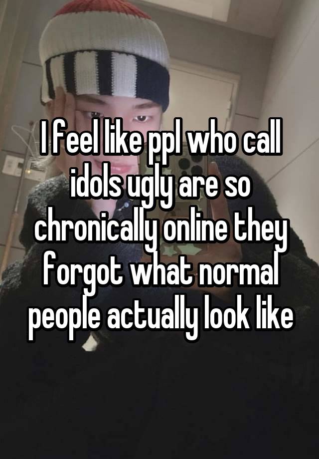 I feel like ppl who call idols ugly are so chronically online they forgot what normal people actually look like