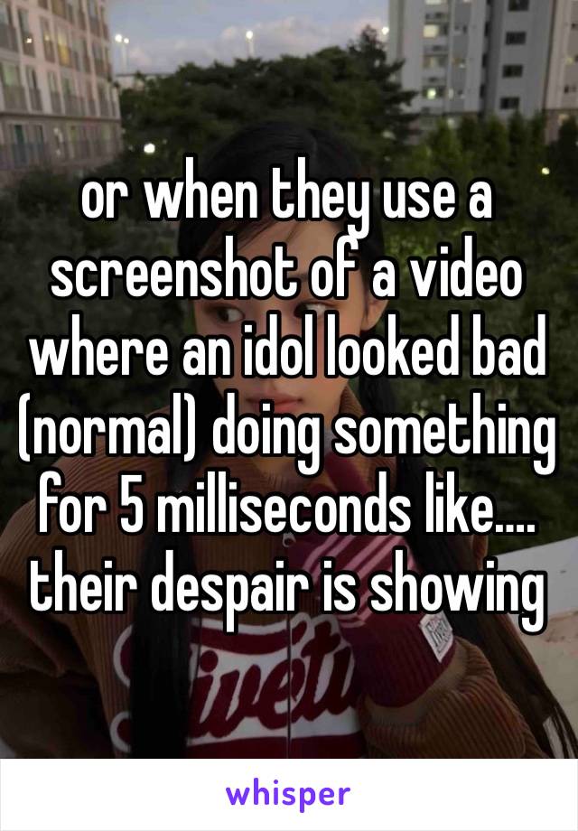 or when they use a screenshot of a video where an idol looked bad (normal) doing something for 5 milliseconds like…. their despair is showing 