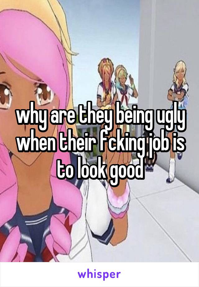 why are they being ugly when their fcking job is to look good