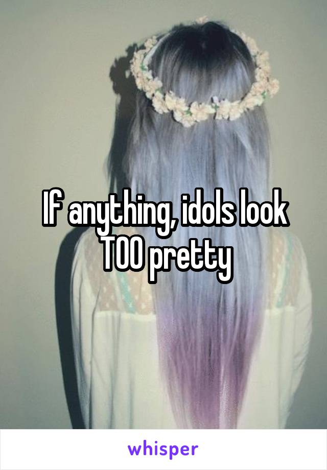 If anything, idols look TOO pretty