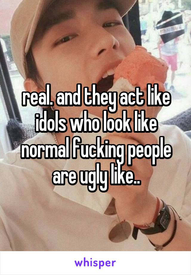 real. and they act like idols who look like normal fucking people are ugly like..