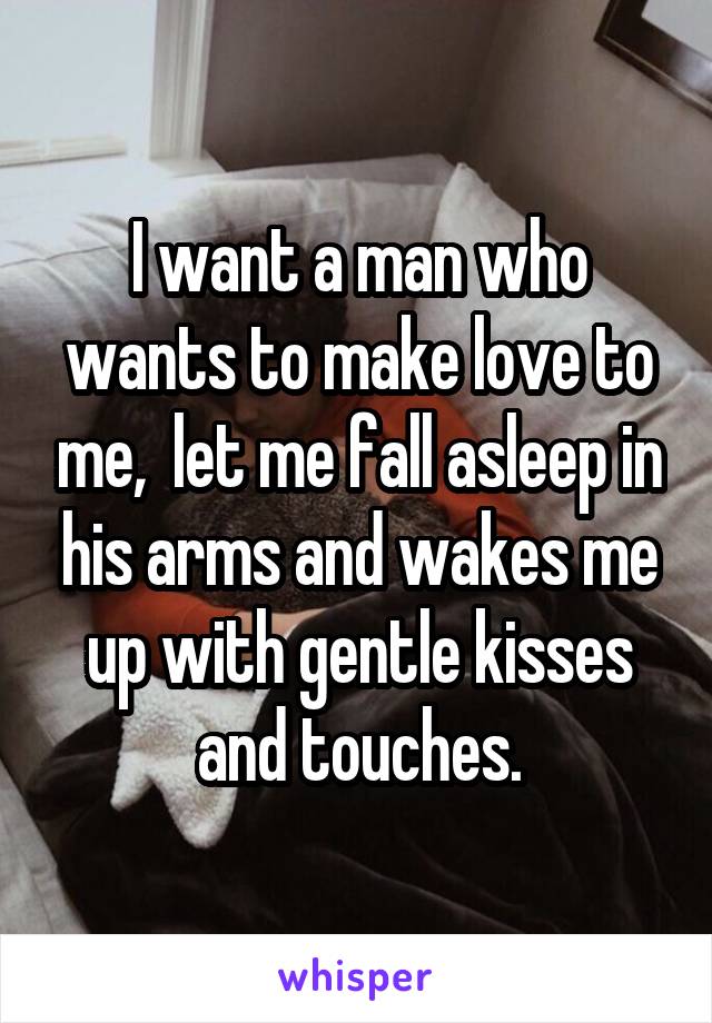 I want a man who wants to make love to me,  let me fall asleep in his arms and wakes me up with gentle kisses and touches.