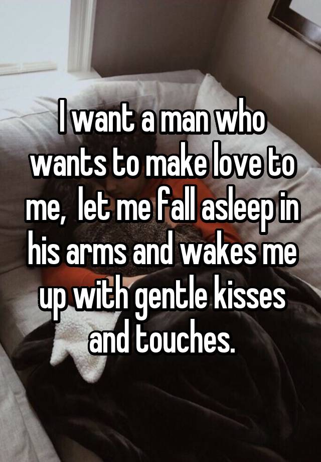 I want a man who wants to make love to me,  let me fall asleep in his arms and wakes me up with gentle kisses and touches.