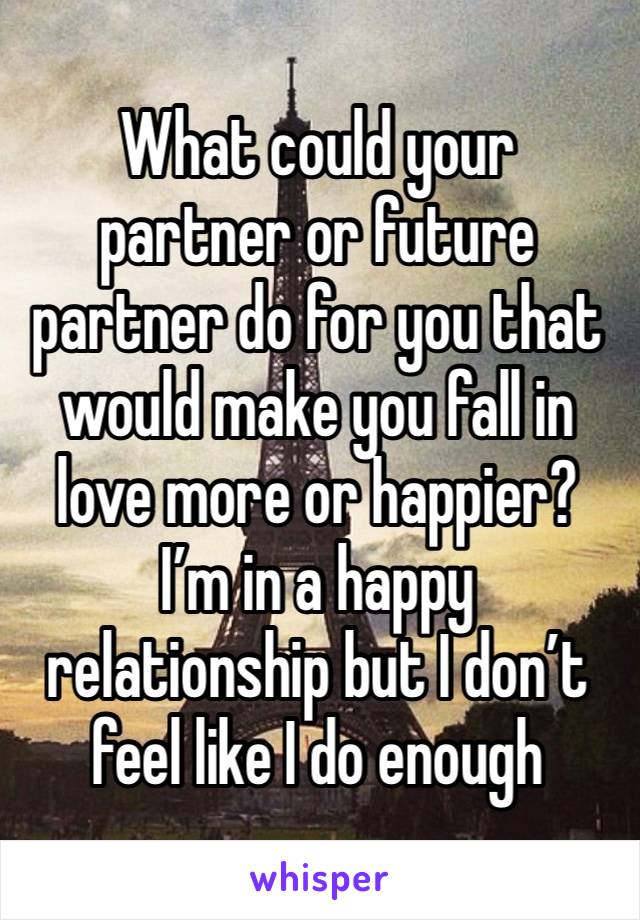 What could your partner or future partner do for you that would make you fall in love more or happier? I’m in a happy relationship but I don’t feel like I do enough 