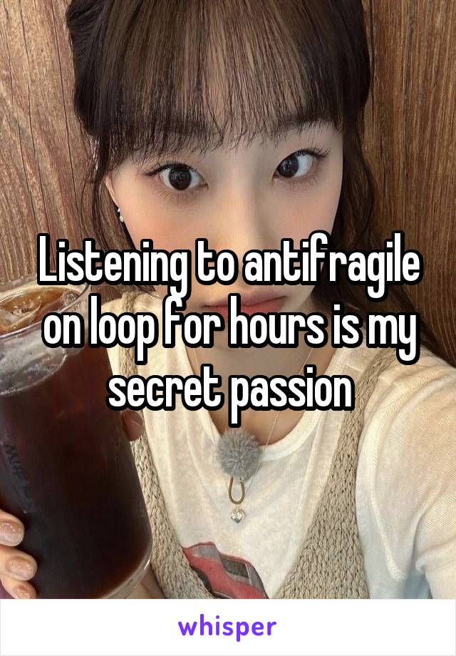 Listening to antifragile on loop for hours is my secret passion