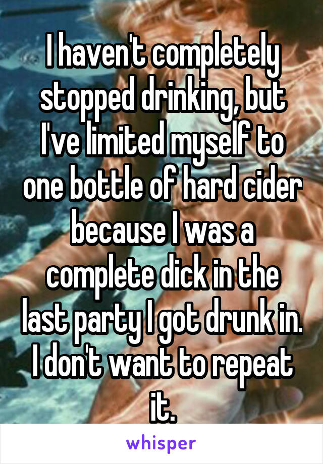 I haven't completely stopped drinking, but I've limited myself to one bottle of hard cider because I was a complete dick in the last party I got drunk in. I don't want to repeat it.