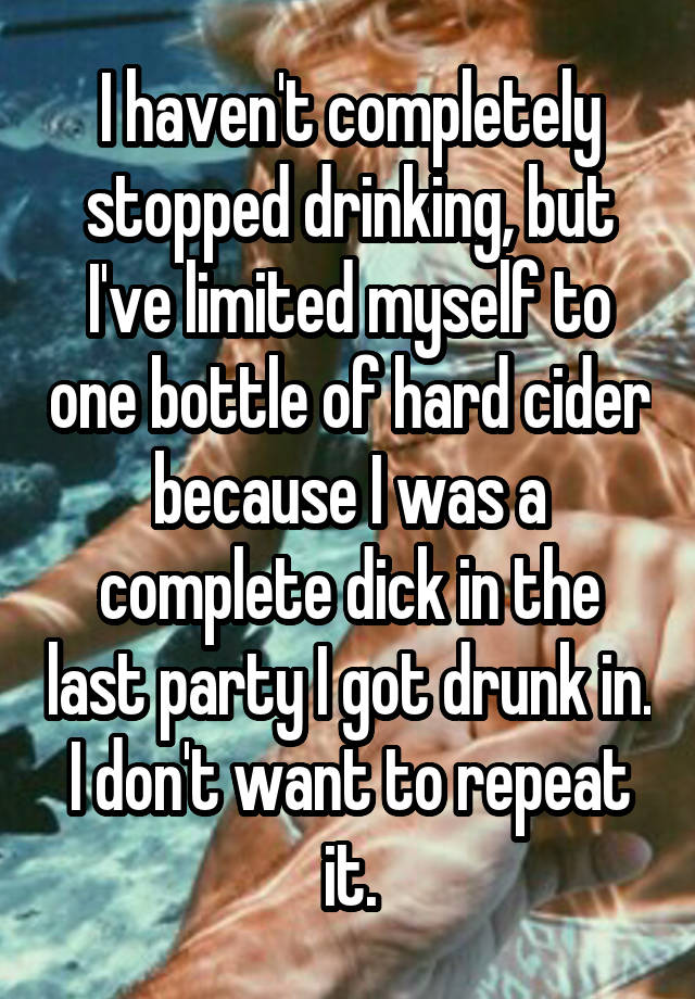 I haven't completely stopped drinking, but I've limited myself to one bottle of hard cider because I was a complete dick in the last party I got drunk in. I don't want to repeat it.