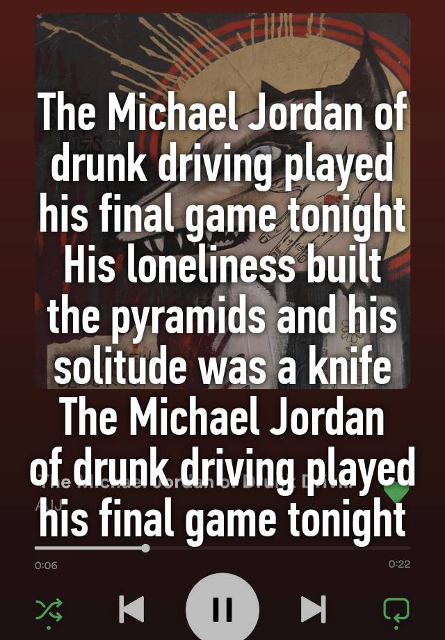 The Michael Jordan of drunk driving played his final game tonight
His loneliness built the pyramids and his solitude was a knife
The Michael Jordan of drunk driving played his final game tonight