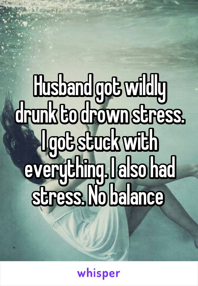 Husband got wildly drunk to drown stress. I got stuck with everything. I also had stress. No balance 