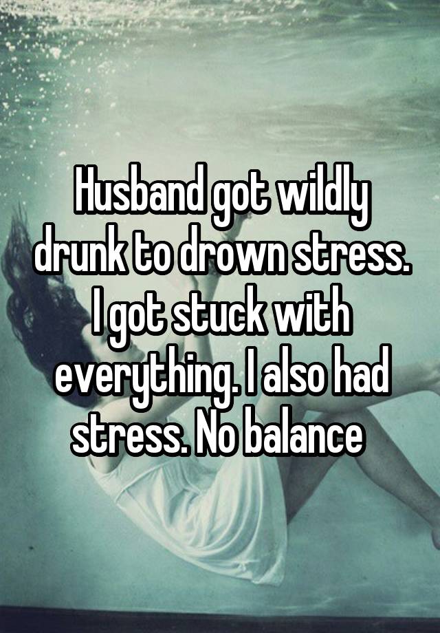 Husband got wildly drunk to drown stress. I got stuck with everything. I also had stress. No balance 