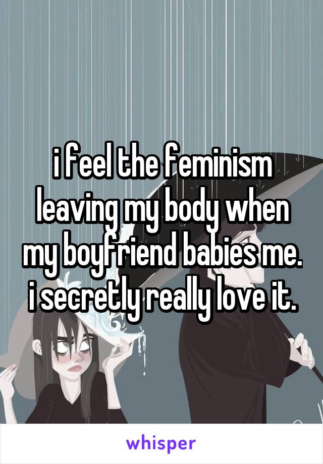 i feel the feminism leaving my body when my boyfriend babies me.
i secretly really love it.