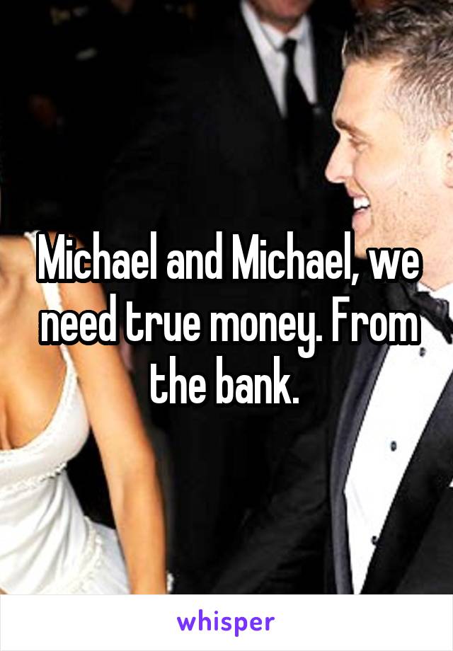 Michael and Michael, we need true money. From the bank. 