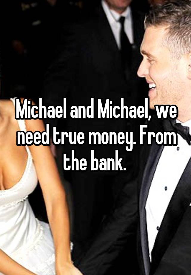 Michael and Michael, we need true money. From the bank. 