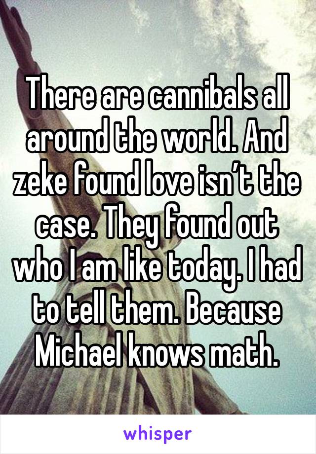 There are cannibals all around the world. And zeke found love isn’t the case. They found out who I am like today. I had to tell them. Because Michael knows math. 