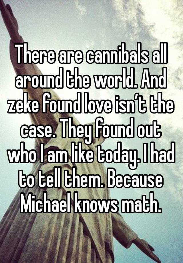 There are cannibals all around the world. And zeke found love isn’t the case. They found out who I am like today. I had to tell them. Because Michael knows math. 