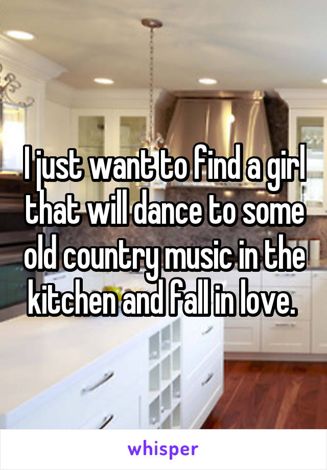 I just want to find a girl that will dance to some old country music in the kitchen and fall in love. 