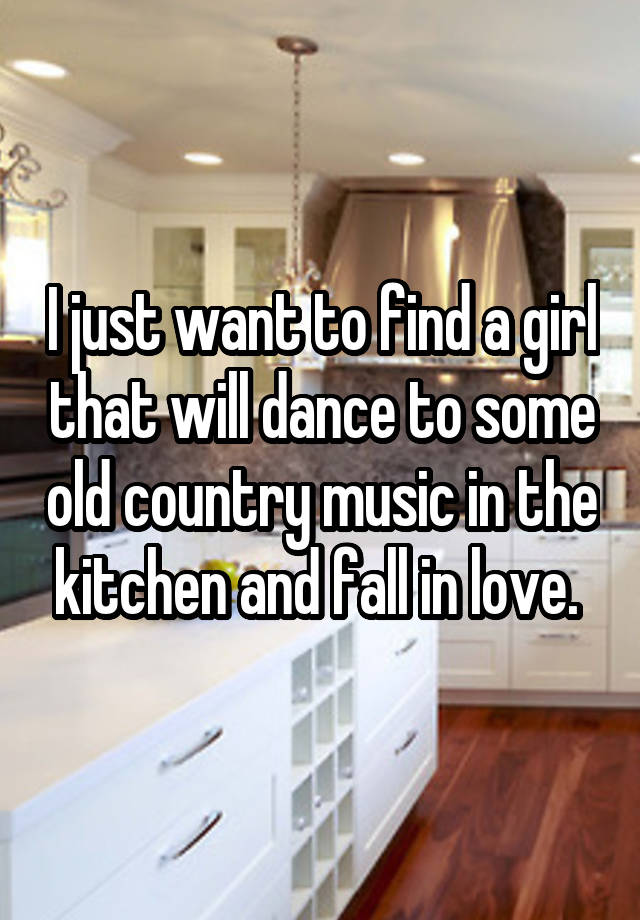 I just want to find a girl that will dance to some old country music in the kitchen and fall in love. 