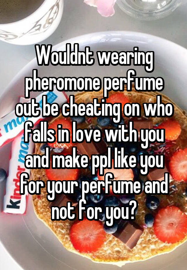 Wouldnt wearing pheromone perfume out be cheating on who falls in love with you and make ppl like you for your perfume and not for you?