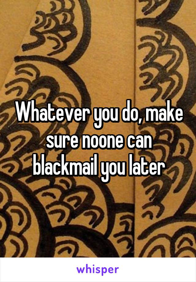 Whatever you do, make sure noone can blackmail you later