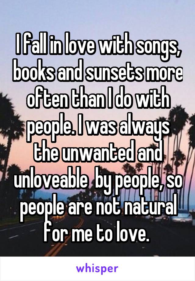 I fall in love with songs, books and sunsets more often than I do with people. I was always the unwanted and unloveable  by people, so people are not natural for me to love. 