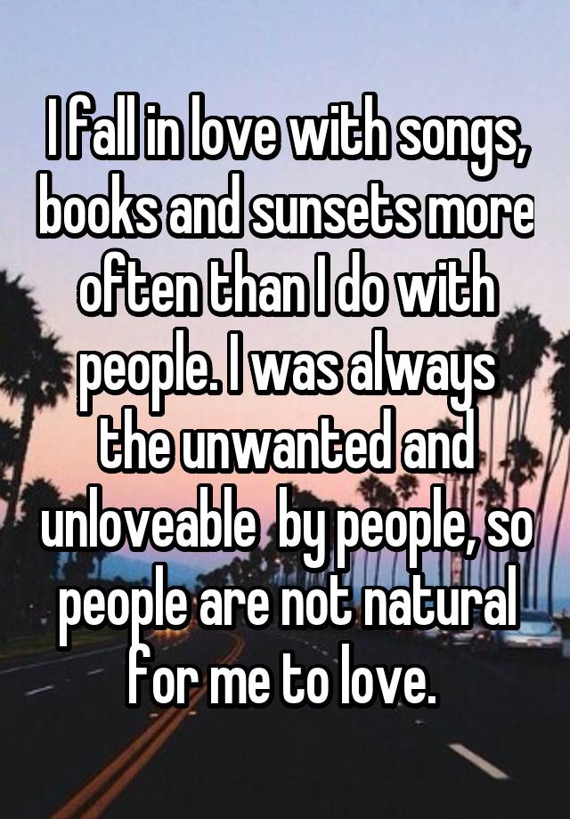 I fall in love with songs, books and sunsets more often than I do with people. I was always the unwanted and unloveable  by people, so people are not natural for me to love. 