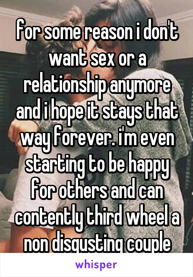 for some reason i don't want sex or a relationship anymore and i hope it stays that way forever. i'm even starting to be happy for others and can contently third wheel a non disgusting couple