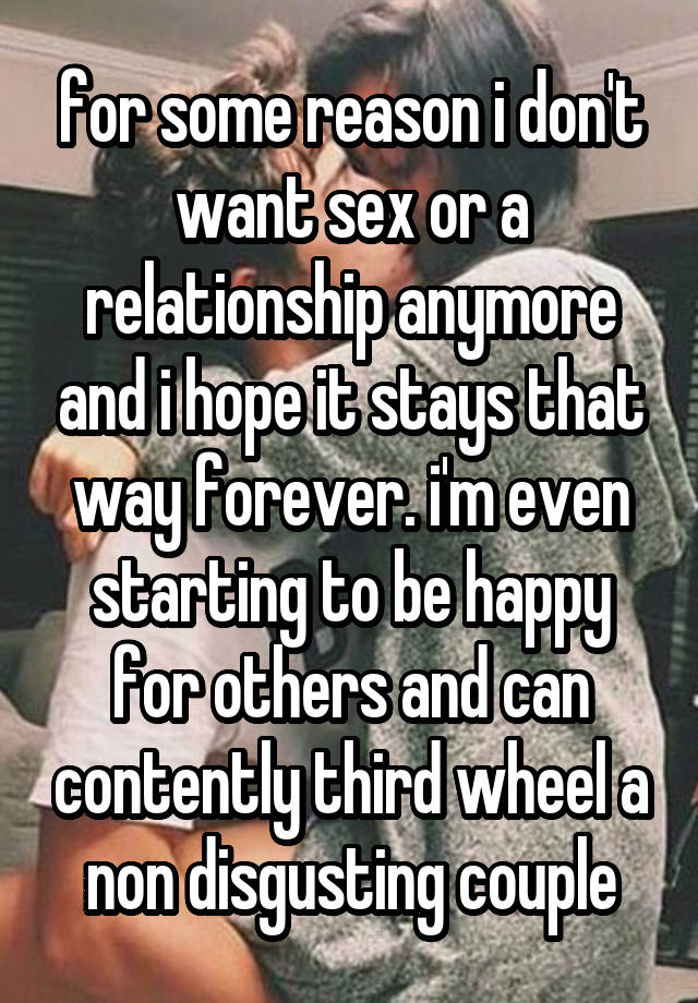 for some reason i don't want sex or a relationship anymore and i hope it stays that way forever. i'm even starting to be happy for others and can contently third wheel a non disgusting couple